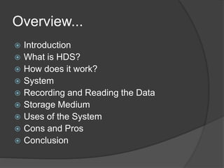 Overview...
 Introduction
 What is HDS?
 How does it work?
 System
 Recording and Reading the Data
 Storage Medium
 Uses of the System
 Cons and Pros
 Conclusion
 
