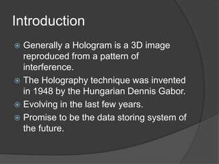Introduction
 Generally a Hologram is a 3D image
reproduced from a pattern of
interference.
 The Holography technique was invented
in 1948 by the Hungarian Dennis Gabor.
 Evolving in the last few years.
 Promise to be the data storing system of
the future.
 