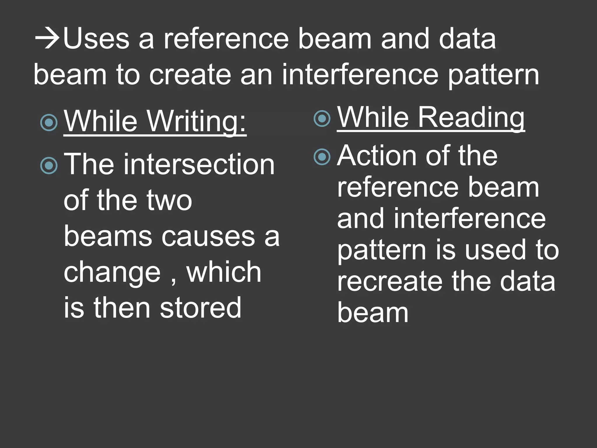Uses a reference beam and data
beam to create an interference pattern
 While Writing:
 The intersection
of the two
beams causes a
change , which
is then stored
 While Reading
 Action of the
reference beam
and interference
pattern is used to
recreate the data
beam
 