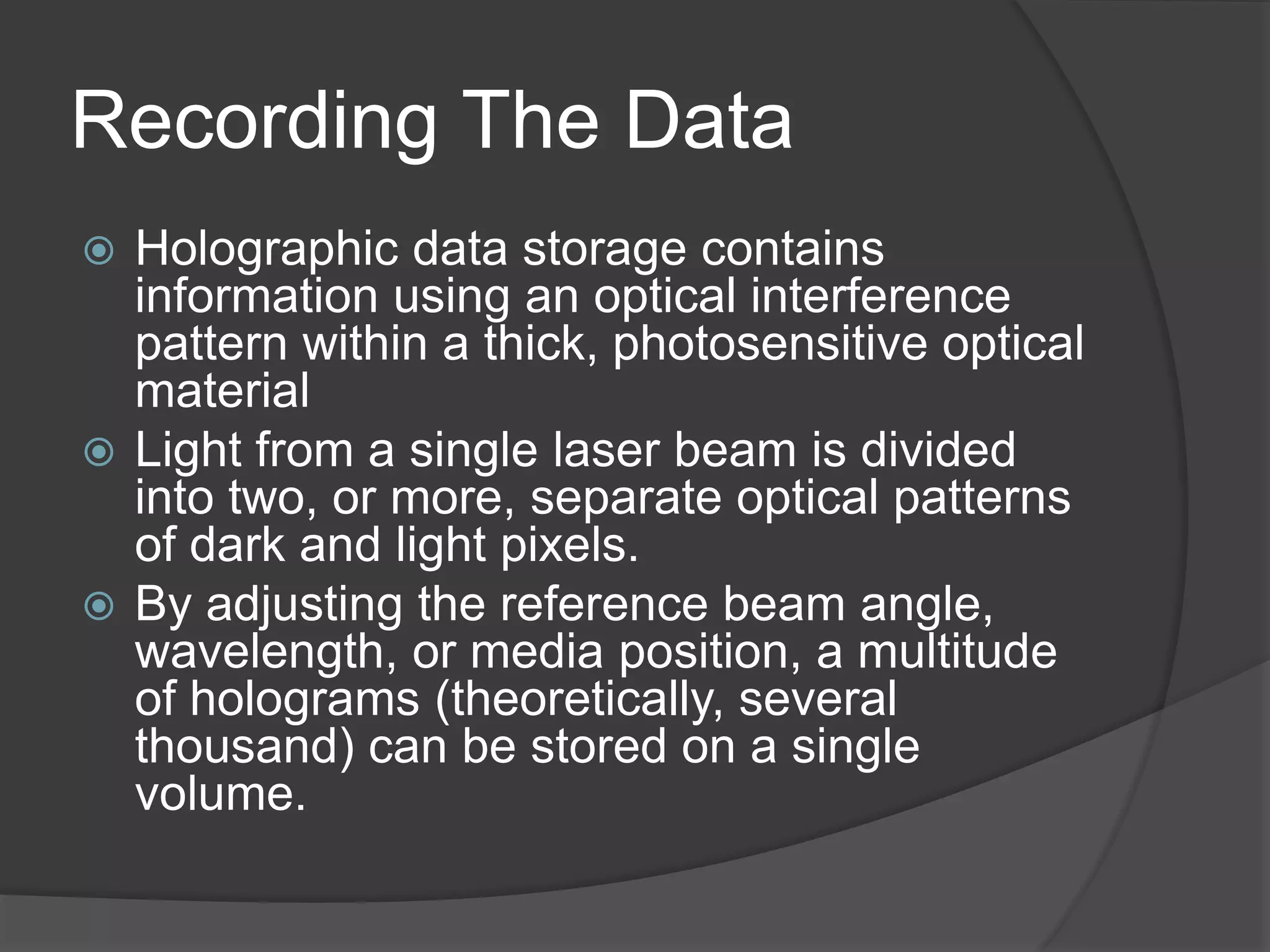 Recording The Data
 Holographic data storage contains
information using an optical interference
pattern within a thick, photosensitive optical
material
 Light from a single laser beam is divided
into two, or more, separate optical patterns
of dark and light pixels.
 By adjusting the reference beam angle,
wavelength, or media position, a multitude
of holograms (theoretically, several
thousand) can be stored on a single
volume.
 