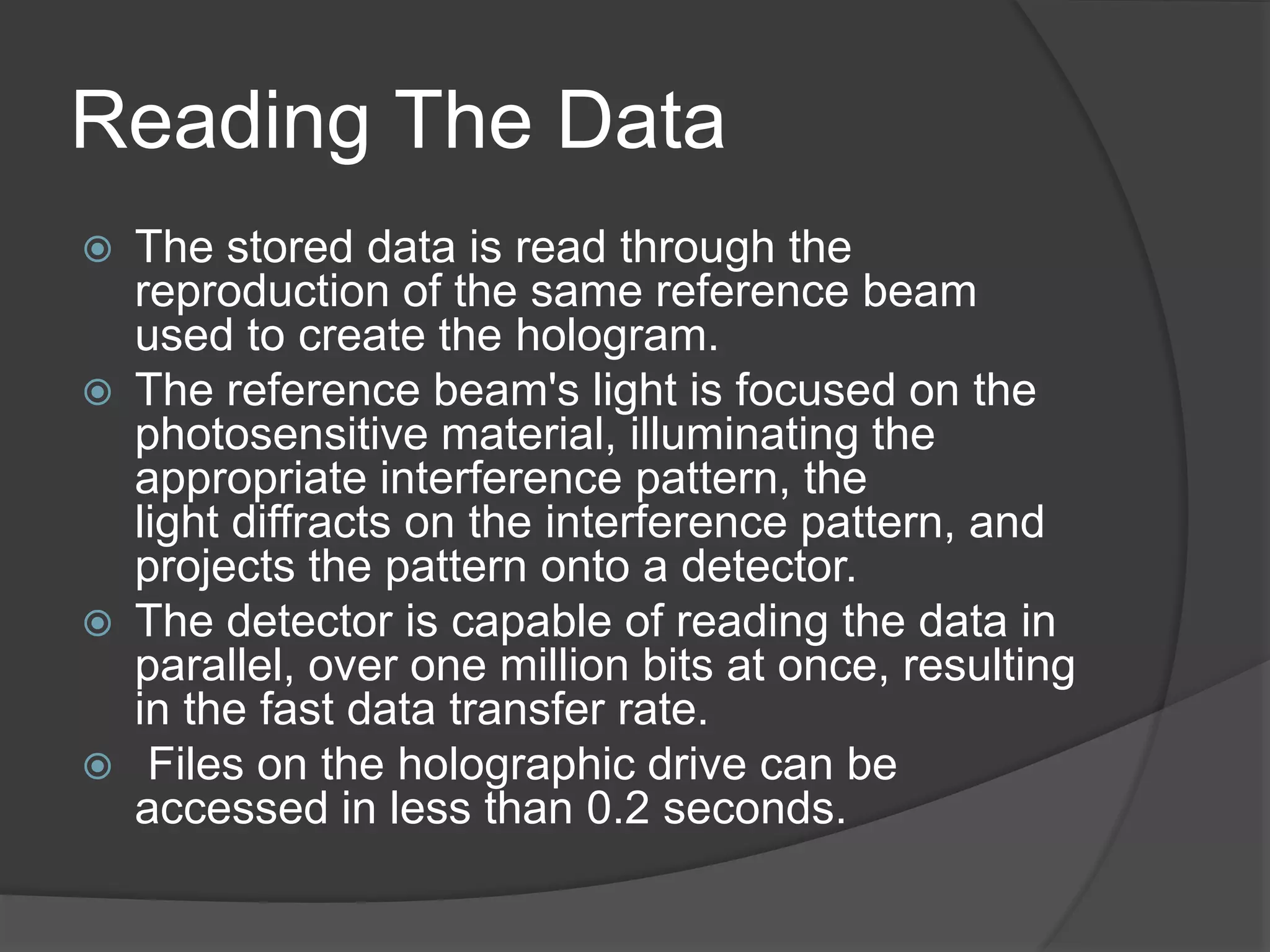 Reading The Data
 The stored data is read through the
reproduction of the same reference beam
used to create the hologram.
 The reference beam's light is focused on the
photosensitive material, illuminating the
appropriate interference pattern, the
light diffracts on the interference pattern, and
projects the pattern onto a detector.
 The detector is capable of reading the data in
parallel, over one million bits at once, resulting
in the fast data transfer rate.
 Files on the holographic drive can be
accessed in less than 0.2 seconds.
 