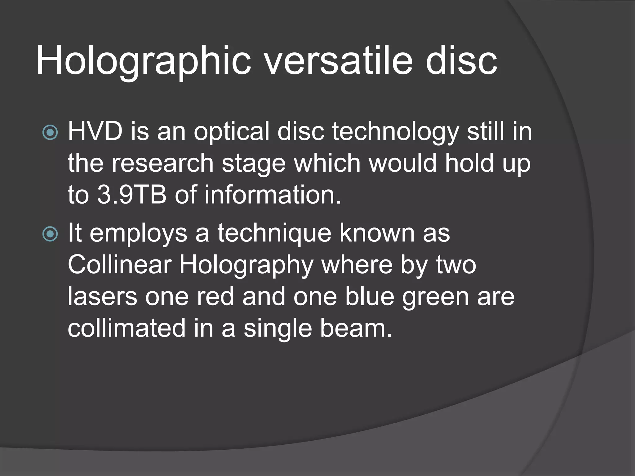 Holographic versatile disc
 HVD is an optical disc technology still in
the research stage which would hold up
to 3.9TB of information.
 It employs a technique known as
Collinear Holography where by two
lasers one red and one blue green are
collimated in a single beam.
 