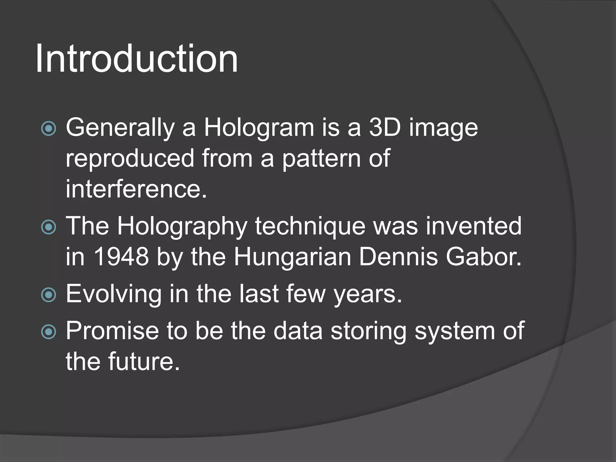 Introduction
 Generally a Hologram is a 3D image
reproduced from a pattern of
interference.
 The Holography technique was invented
in 1948 by the Hungarian Dennis Gabor.
 Evolving in the last few years.
 Promise to be the data storing system of
the future.
 