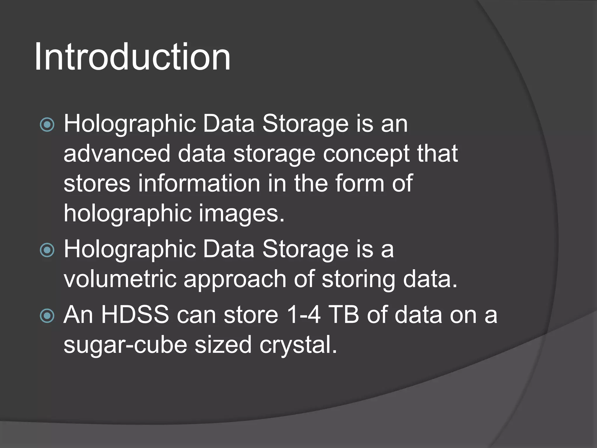 Introduction
 Holographic Data Storage is an
advanced data storage concept that
stores information in the form of
holographic images.
 Holographic Data Storage is a
volumetric approach of storing data.
 An HDSS can store 1-4 TB of data on a
sugar-cube sized crystal.
 