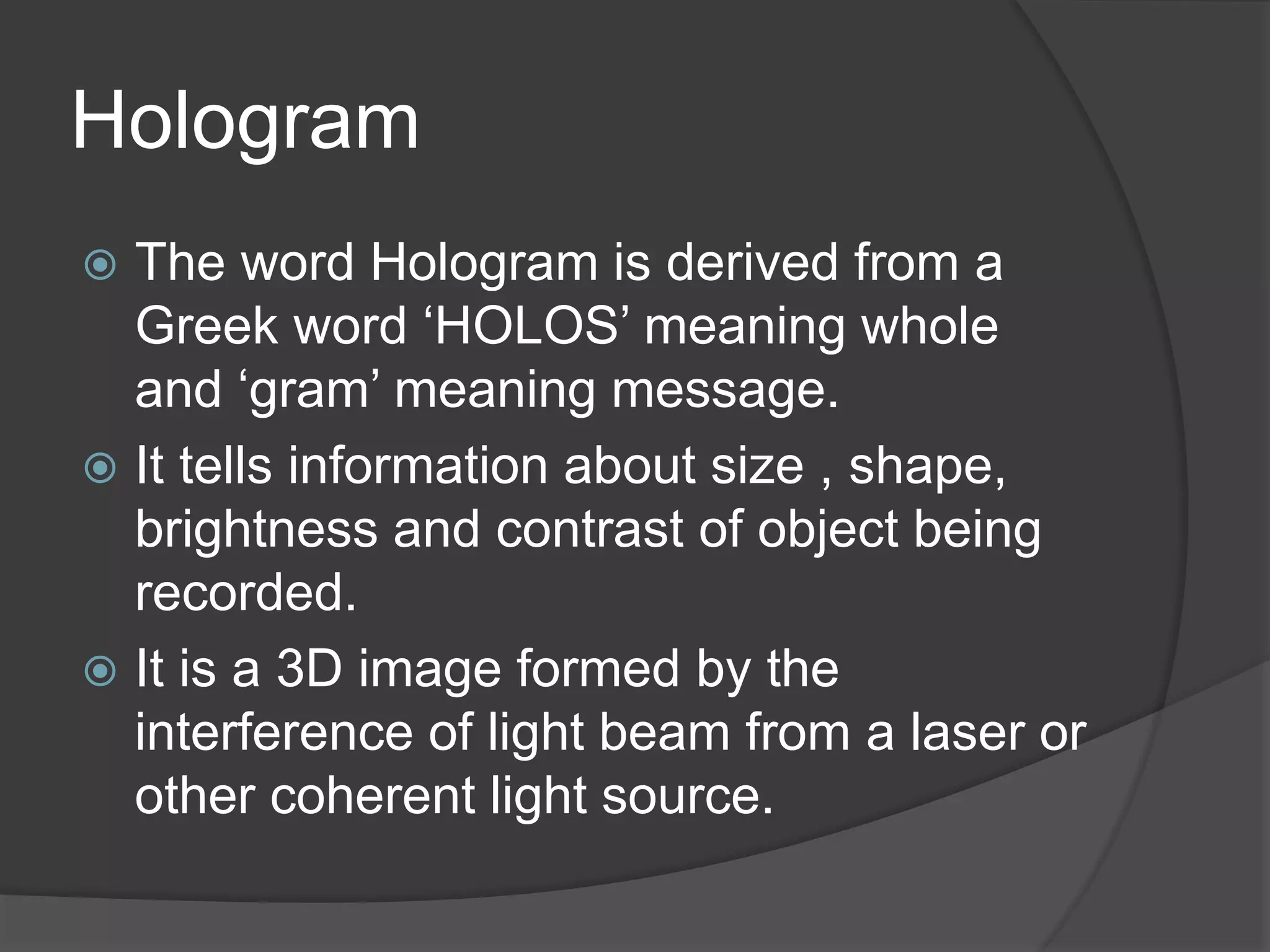 Hologram
 The word Hologram is derived from a
Greek word ‘HOLOS’ meaning whole
and ‘gram’ meaning message.
 It tells information about size , shape,
brightness and contrast of object being
recorded.
 It is a 3D image formed by the
interference of light beam from a laser or
other coherent light source.
 