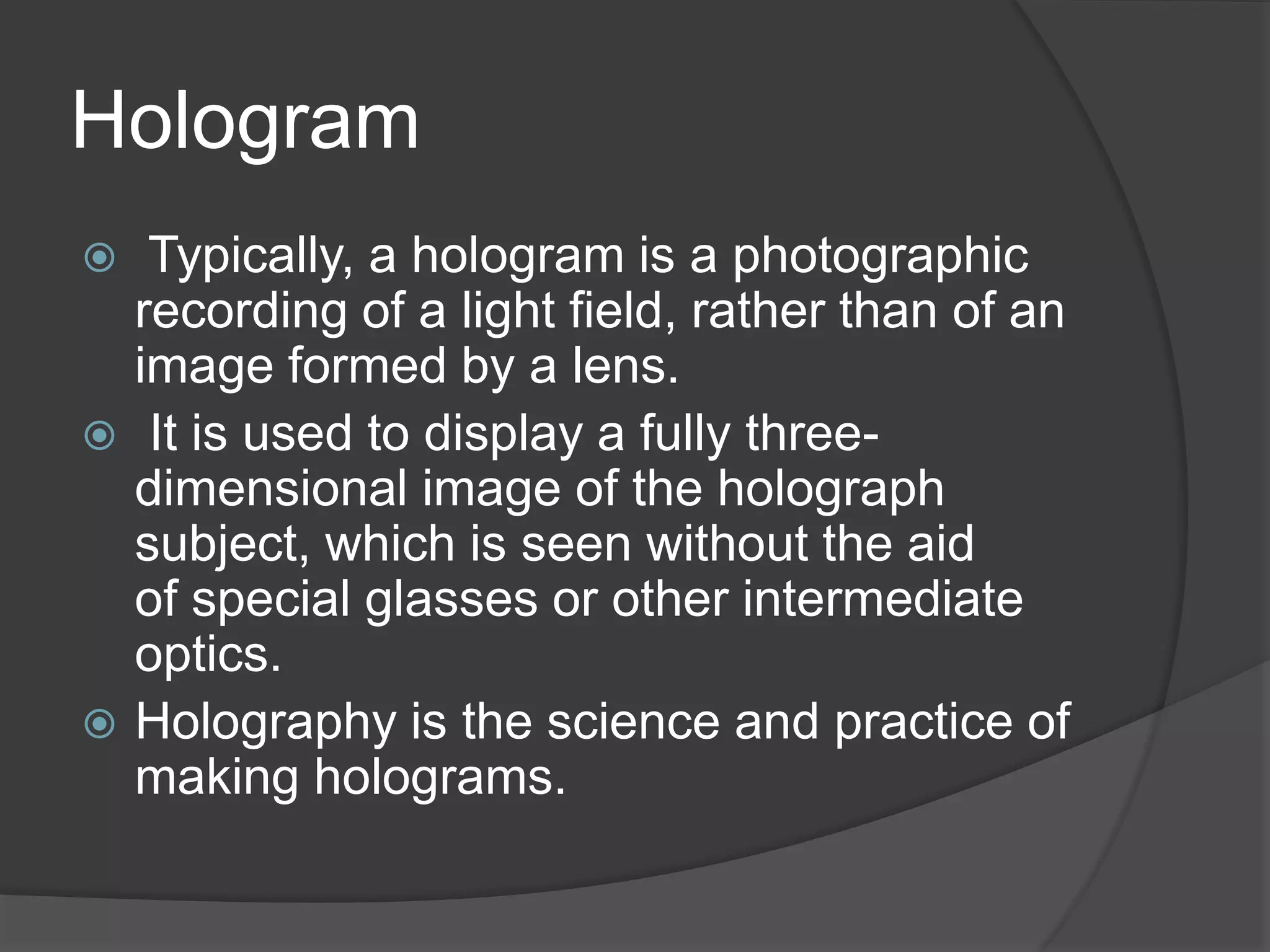 Hologram
 Typically, a hologram is a photographic
recording of a light field, rather than of an
image formed by a lens.
 It is used to display a fully three-
dimensional image of the holograph
subject, which is seen without the aid
of special glasses or other intermediate
optics.
 Holography is the science and practice of
making holograms.
 