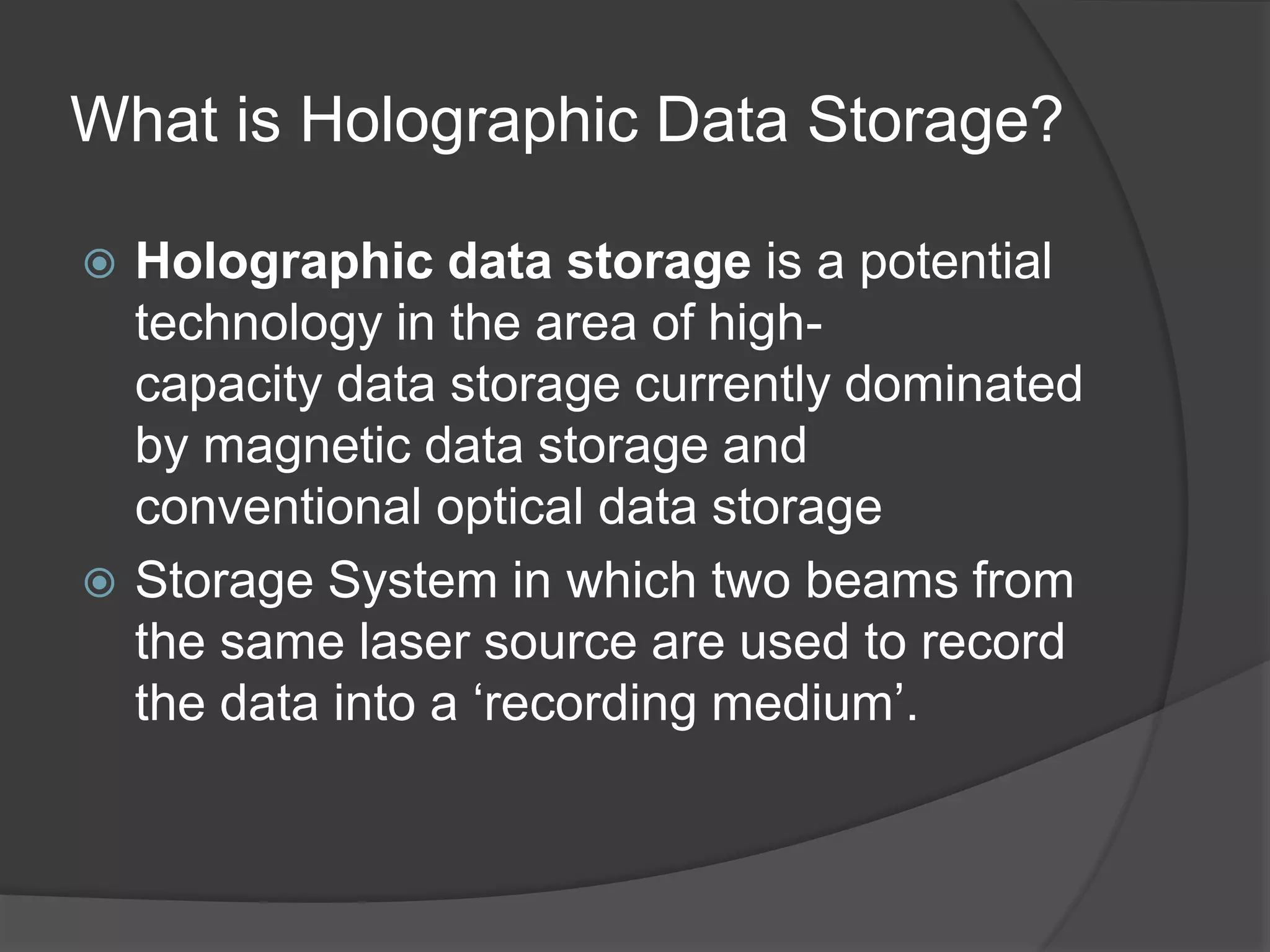 What is Holographic Data Storage?
 Holographic data storage is a potential
technology in the area of high-
capacity data storage currently dominated
by magnetic data storage and
conventional optical data storage
 Storage System in which two beams from
the same laser source are used to record
the data into a ‘recording medium’.
 