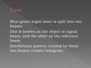 •
•

•

Blue-green argon laser is split into two
beams.
One is known as the object or signal
beam, and the other as the reference
beam.
Interference pattern created by these
two beams creates hologram.

 