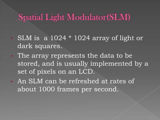 •
•

•

SLM is a 1024 * 1024 array of light or
dark squares.
The array represents the data to be
stored, and is usually implemented by a
set of pixels on an LCD.
An SLM can be refreshed at rates of
about 1000 frames per second.

 