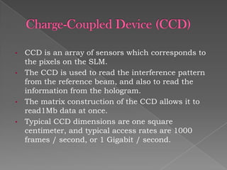 •
•

•
•

CCD is an array of sensors which corresponds to
the pixels on the SLM.
The CCD is used to read the interference pattern
from the reference beam, and also to read the
information from the hologram.
The matrix construction of the CCD allows it to
read1Mb data at once.
Typical CCD dimensions are one square
centimeter, and typical access rates are 1000
frames / second, or 1 Gigabit / second.

 