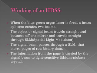 When the blue-green argon laser is fired, a beam
splitters creates two beams.
 The object or signal beam travels straight and
bounces off one mirror and travels straight
through SLM(Spatial-Light Modulator).
 The signal beam passes through a SLM, that
stores pages of raw binary data.
 The information from the page is carried by the
signal beam to light-sensitive lithium-niobate
crystal.


 