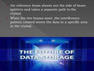 the reference beam shoots out the side of beam
splitters and takes a separate path to the
crystal.
 When the two beams meet ,the interference
pattern created stores the data in a specific area
in the crystal.


 
