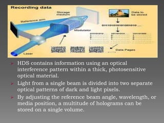 




HDS contains information using an optical
interference pattern within a thick, photosensitive
optical material.
Light from a single beam is divided into two separate
optical patterns of dark and light pixels.
By adjusting the reference beam angle, wavelength, or
media position, a multitude of holograms can be
stored on a single volume.

 