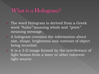 ¤

¤

¤

The word Hologram is derived from a Greek
word “holos” meaning whole and “gram”
meaning message.
A hologram contains the information about
size, shape, brightness and contrast of object
being recorded.
It is a 3-D image formed by the interference of
light beams from a laser or other coherent
light source.

 