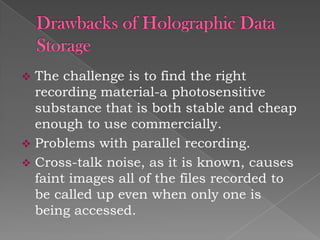 The challenge is to find the right
recording material-a photosensitive
substance that is both stable and cheap
enough to use commercially.
 Problems with parallel recording.
 Cross-talk noise, as it is known, causes
faint images all of the files recorded to
be called up even when only one is
being accessed.


 