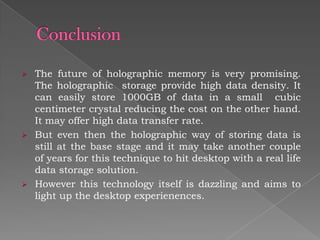 The future of holographic memory is very promising.
The holographic storage provide high data density. It
can easily store 1000GB of data in a small cubic
centimeter crystal reducing the cost on the other hand.
It may offer high data transfer rate.
 But even then the holographic way of storing data is
still at the base stage and it may take another couple
of years for this technique to hit desktop with a real life
data storage solution.
 However this technology itself is dazzling and aims to
light up the desktop experienences.


 