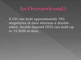 

A CD can hold approximately 783
megabytes of data whereas a doublesided, double-layered DVD can hold up
to 15.9GB of data.

 