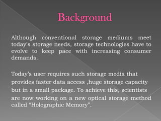 Although conventional storage mediums meet
today's storage needs, storage technologies have to
evolve to keep pace with increasing consumer
demands.
Today’s user requires such storage media that
provides faster data access ,huge storage capacity
but in a small package. To achieve this, scientists
are now working on a new optical storage method
called “Holographic Memory”.

 