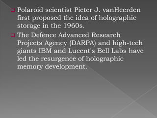 Polaroid scientist Pieter J. vanHeerden
first proposed the idea of holographic
storage in the 1960s.
 The Defence Advanced Research
Projects Agency (DARPA) and high-tech
giants IBM and Lucent's Bell Labs have
led the resurgence of holographic
memory development.


 