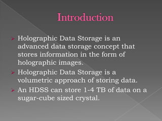 




Holographic Data Storage is an
advanced data storage concept that
stores information in the form of
holographic images.
Holographic Data Storage is a
volumetric approach of storing data.
An HDSS can store 1-4 TB of data on a
sugar-cube sized crystal.

 