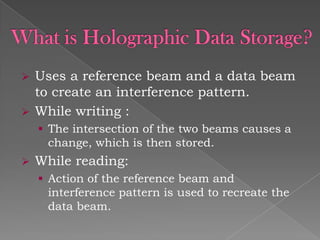 


Uses a reference beam and a data beam
to create an interference pattern.
While writing :
 The intersection of the two beams causes a

change, which is then stored.


While reading:
 Action of the reference beam and

interference pattern is used to recreate the
data beam.

 