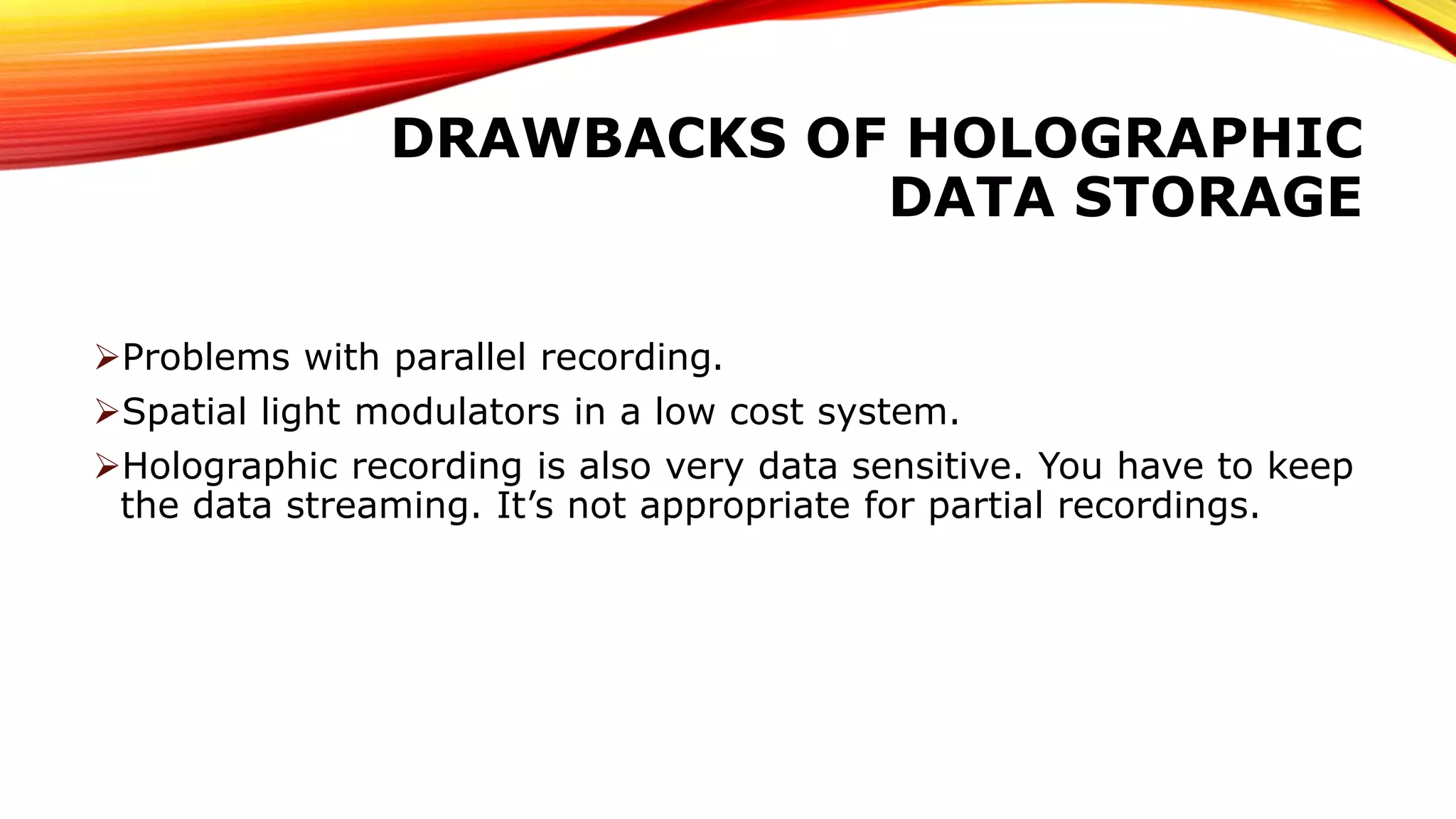 DRAWBACKS OF HOLOGRAPHIC
DATA STORAGE
Problems with parallel recording.
Spatial light modulators in a low cost system.
Holographic recording is also very data sensitive. You have to keep
the data streaming. It’s not appropriate for partial recordings.
 
