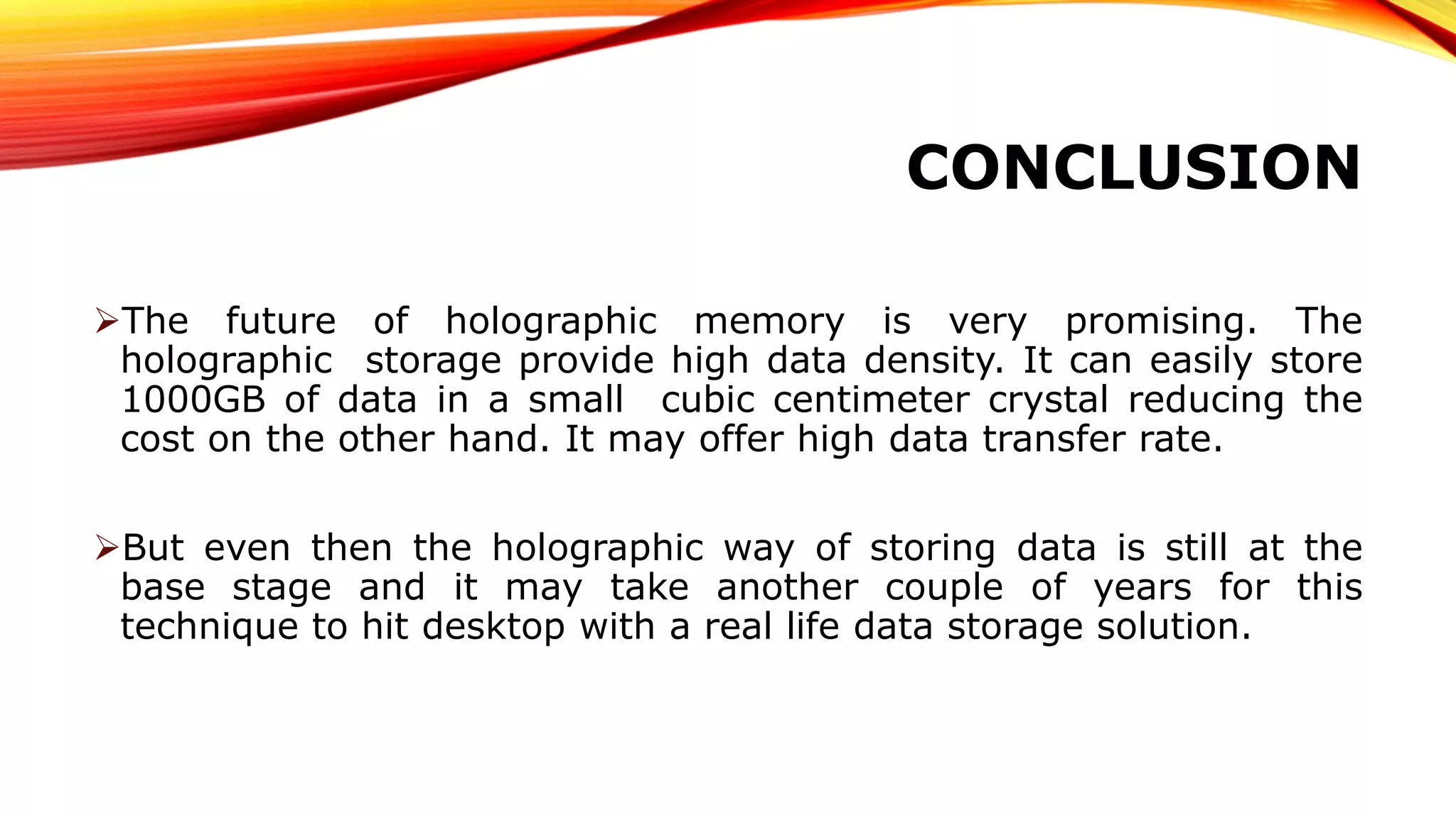 CONCLUSION
The future of holographic memory is very promising. The
holographic storage provide high data density. It can easily store
1000GB of data in a small cubic centimeter crystal reducing the
cost on the other hand. It may offer high data transfer rate.
But even then the holographic way of storing data is still at the
base stage and it may take another couple of years for this
technique to hit desktop with a real life data storage solution.
 