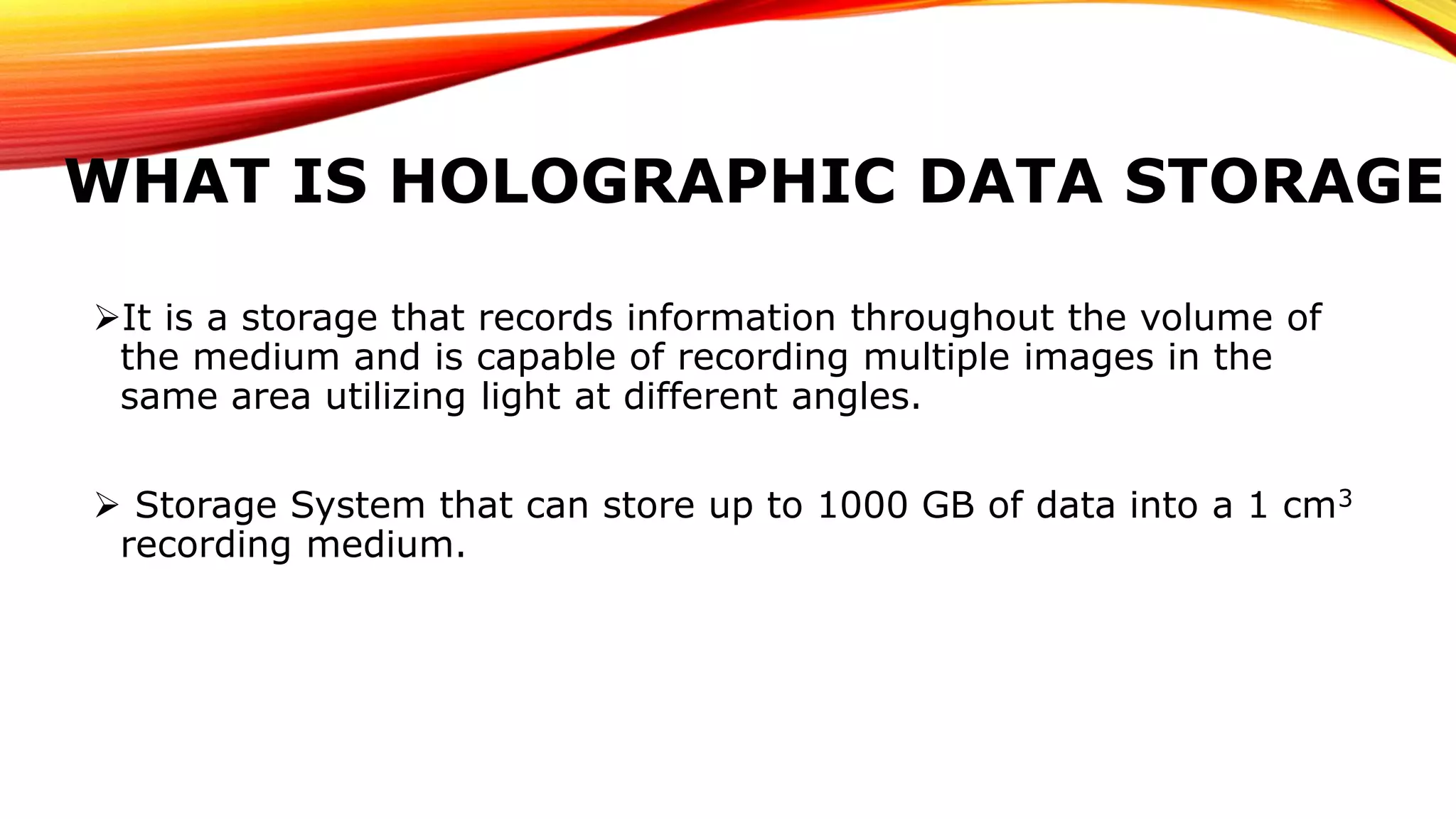 WHAT IS HOLOGRAPHIC DATA STORAGE
It is a storage that records information throughout the volume of
the medium and is capable of recording multiple images in the
same area utilizing light at different angles.
 Storage System that can store up to 1000 GB of data into a 1 cm3
recording medium.
 