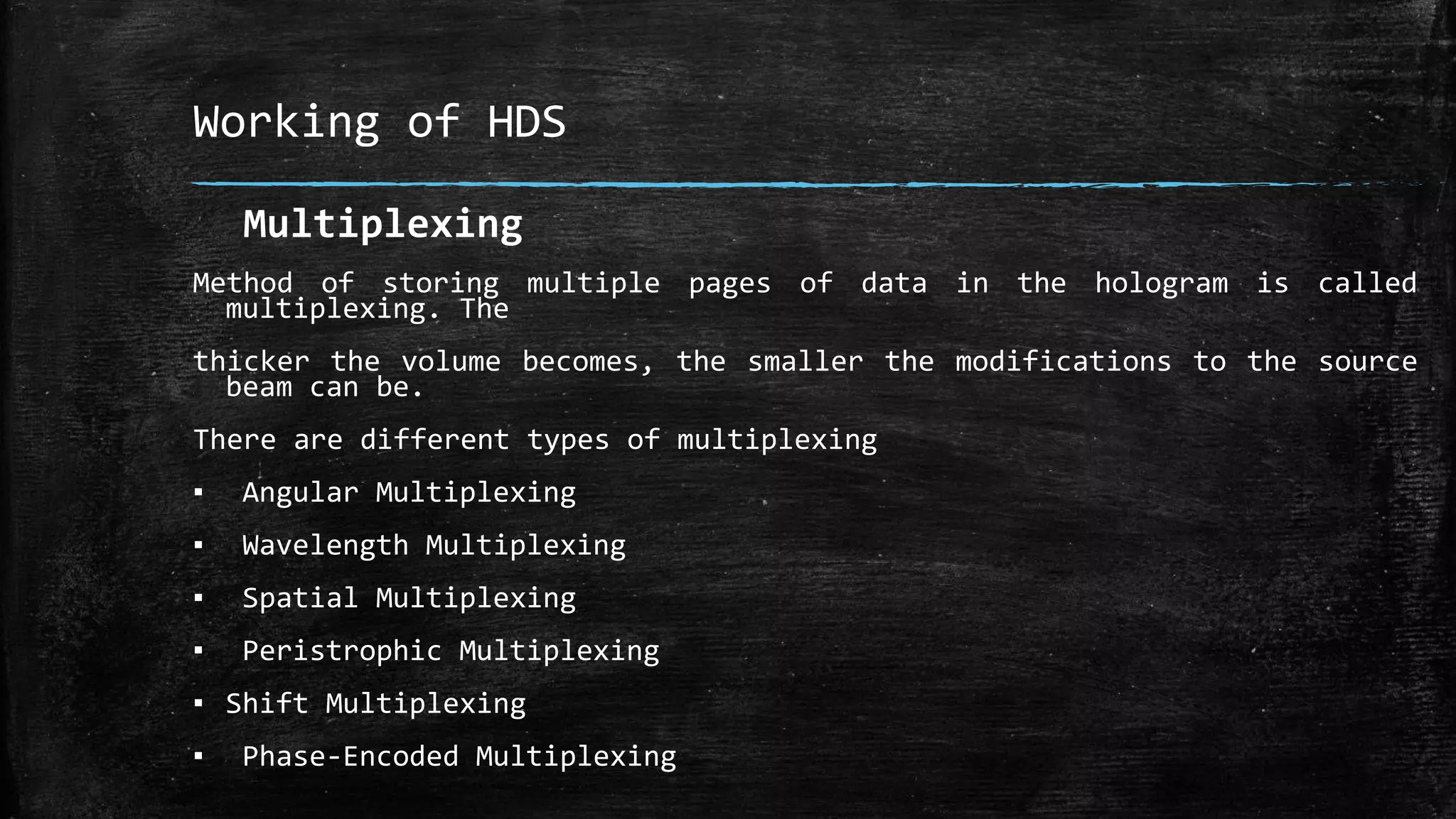 Working of HDS
Multiplexing
Method of storing multiple pages of data in the hologram is called
multiplexing. The
thicker the volume becomes, the smaller the modifications to the source
beam can be.
There are different types of multiplexing
▪ Angular Multiplexing
▪ Wavelength Multiplexing
▪ Spatial Multiplexing
▪ Peristrophic Multiplexing
▪ Shift Multiplexing
▪ Phase-Encoded Multiplexing
 