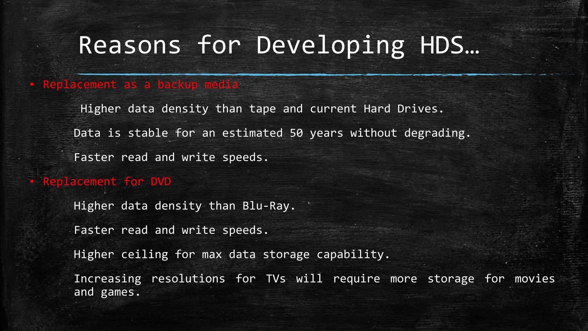 Reasons for Developing HDS…
▪ Replacement as a backup media
Higher data density than tape and current Hard Drives.
Data is stable for an estimated 50 years without degrading.
Faster read and write speeds.
▪ Replacement for DVD
Higher data density than Blu-Ray.
Faster read and write speeds.
Higher ceiling for max data storage capability.
Increasing resolutions for TVs will require more storage for movies
and games.
 