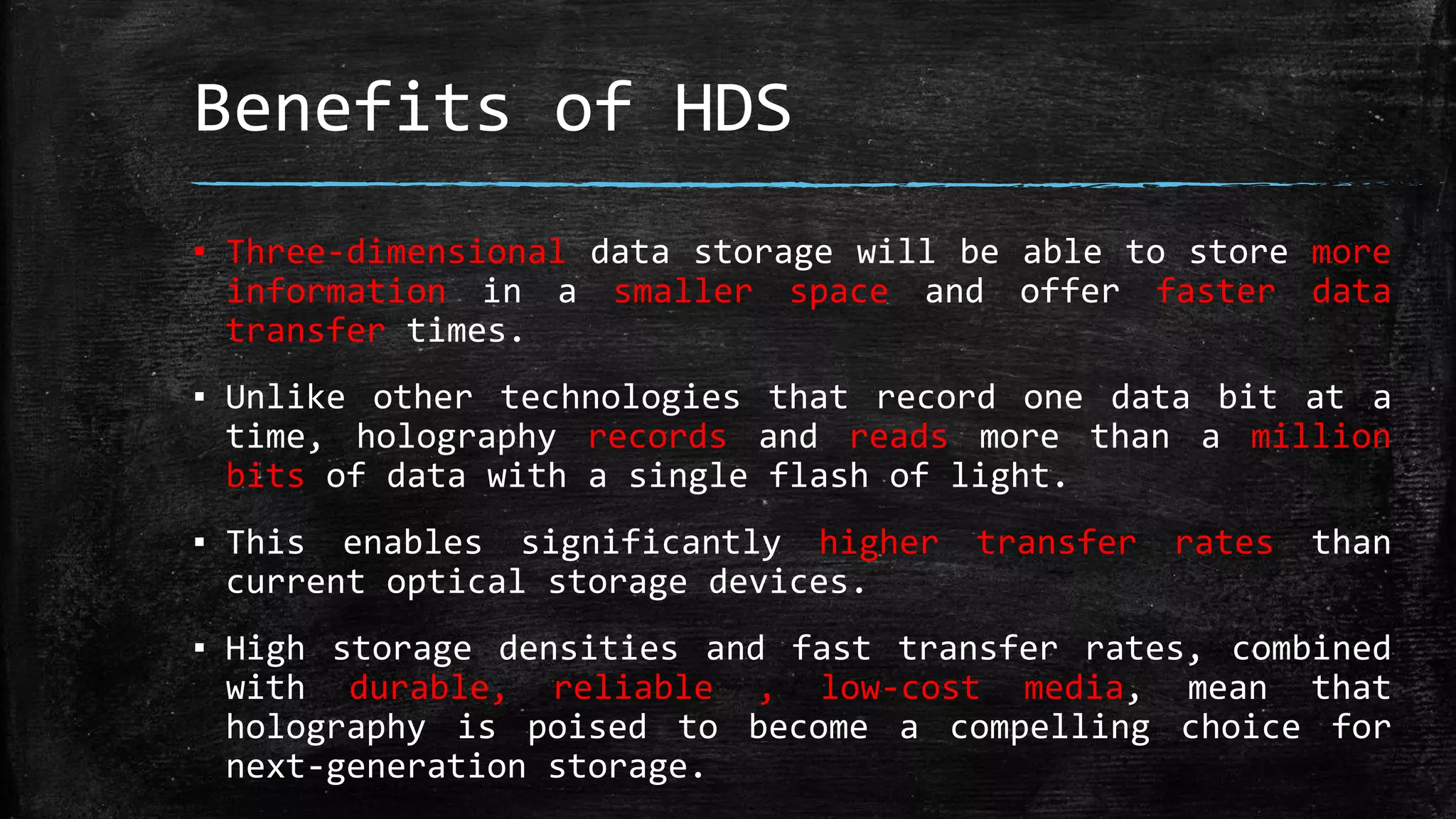 Benefits of HDS
▪ Three-dimensional data storage will be able to store more
information in a smaller space and offer faster data
transfer times.
▪ Unlike other technologies that record one data bit at a
time, holography records and reads more than a million
bits of data with a single flash of light.
▪ This enables significantly higher transfer rates than
current optical storage devices.
▪ High storage densities and fast transfer rates, combined
with durable, reliable , low-cost media, mean that
holography is poised to become a compelling choice for
next-generation storage.
 