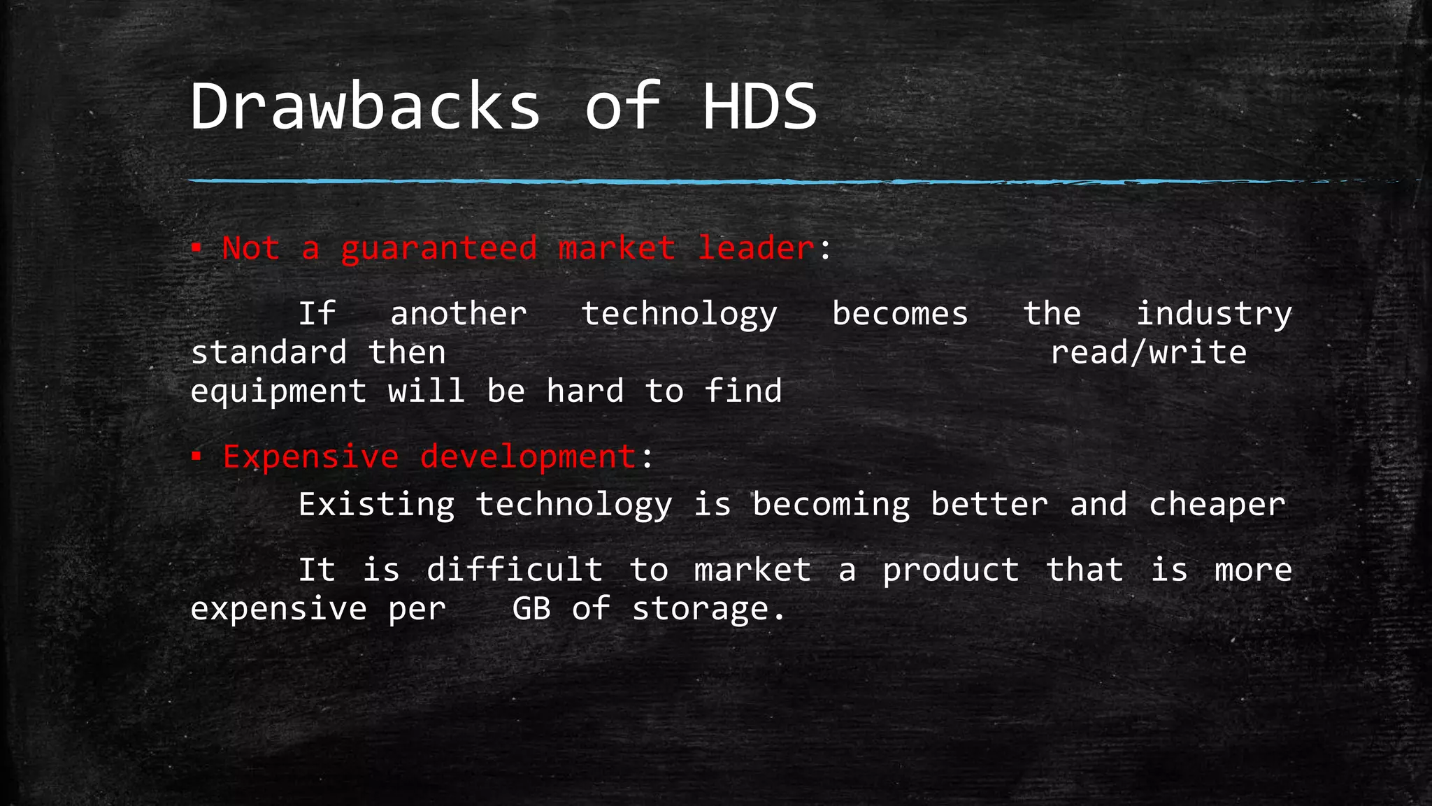 Drawbacks of HDS
▪ Not a guaranteed market leader:
If another technology becomes the industry
standard then read/write
equipment will be hard to find
▪ Expensive development:
Existing technology is becoming better and cheaper
It is difficult to market a product that is more
expensive per GB of storage.
 