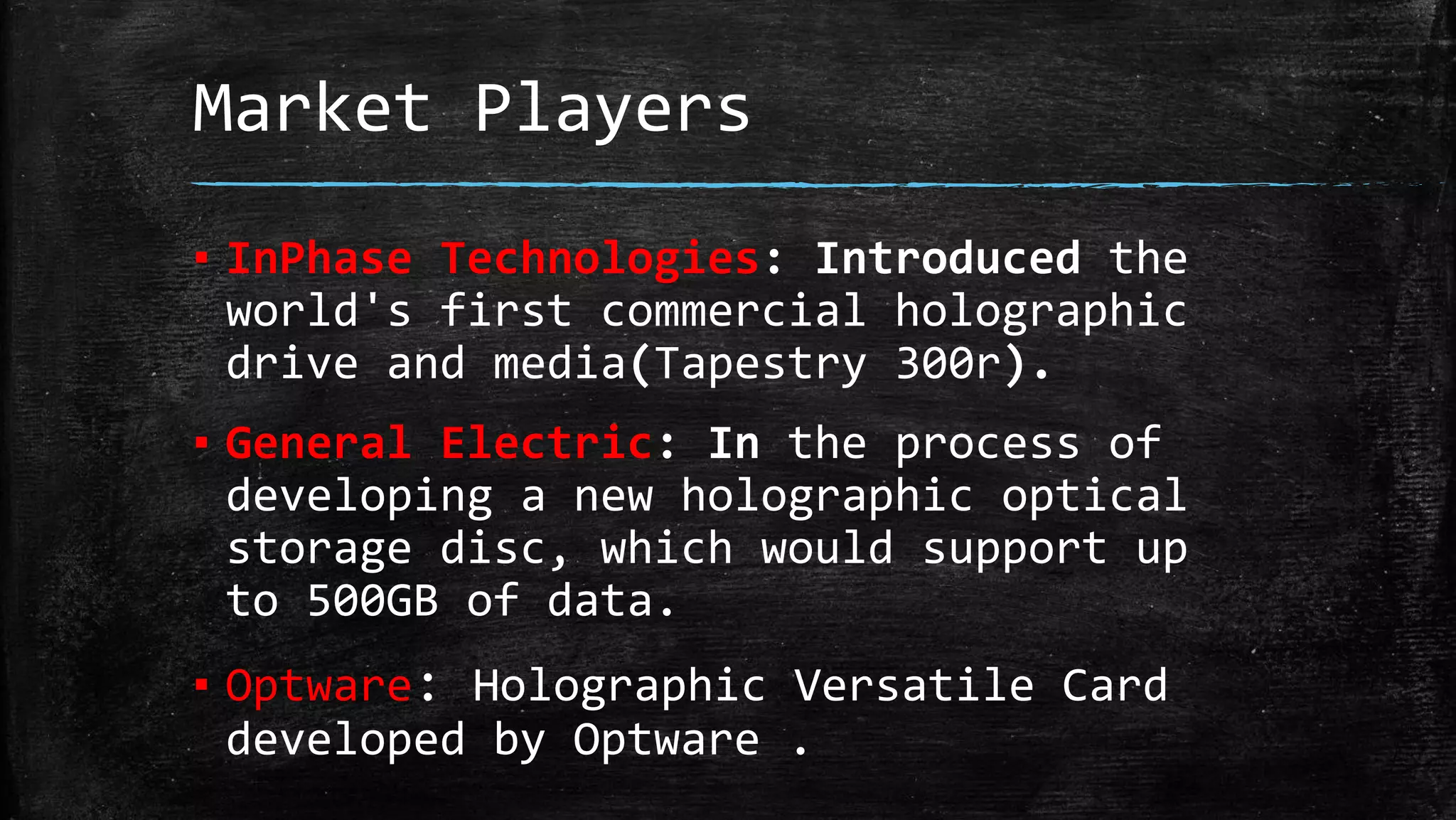 Market Players
▪ InPhase Technologies: Introduced the
world's first commercial holographic
drive and media(Tapestry 300r).
▪ General Electric: In the process of
developing a new holographic optical
storage disc, which would support up
to 500GB of data.
▪ Optware: Holographic Versatile Card
developed by Optware .
 
