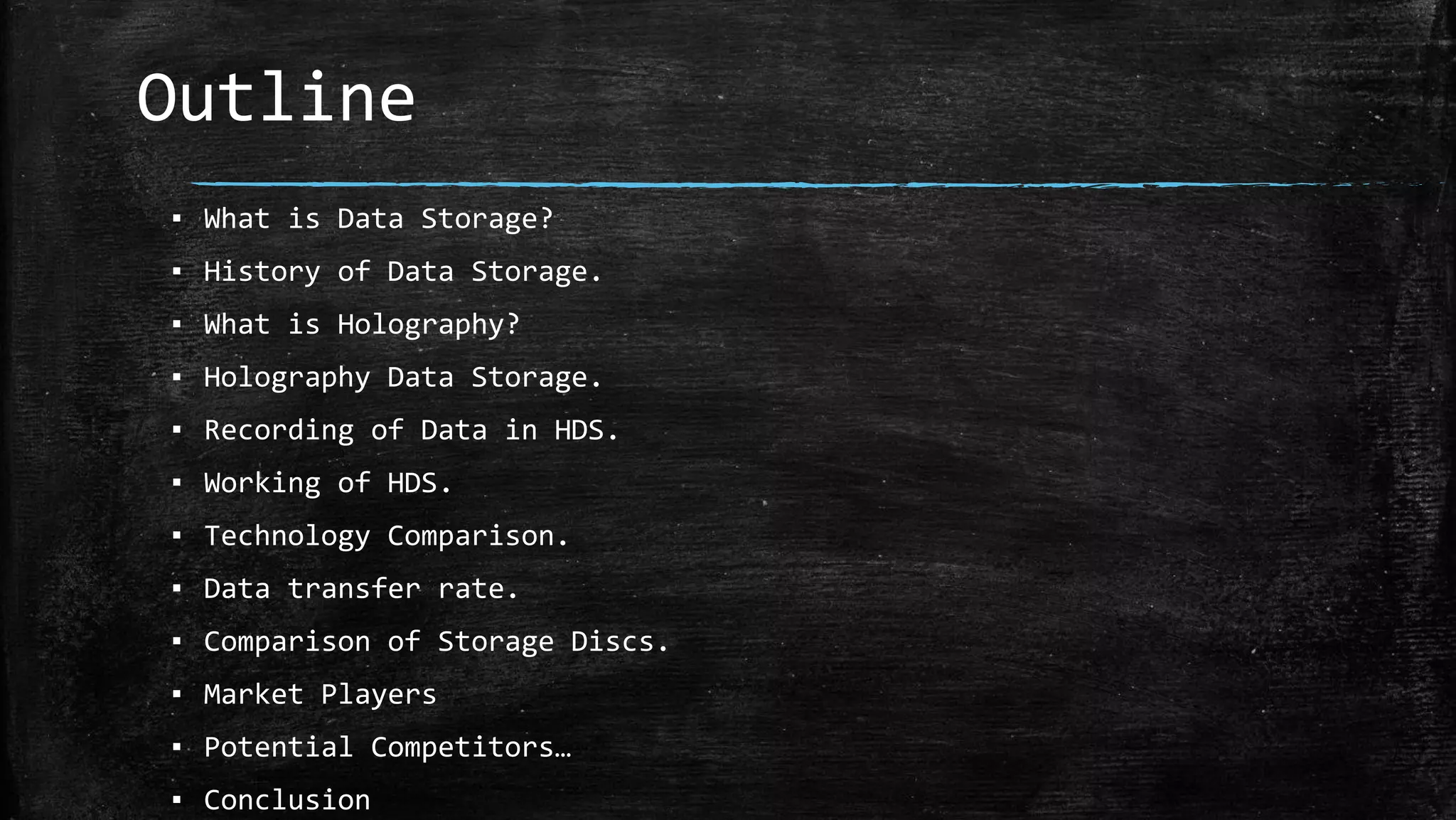 Outline
▪ What is Data Storage?
▪ History of Data Storage.
▪ What is Holography?
▪ Holography Data Storage.
▪ Recording of Data in HDS.
▪ Working of HDS.
▪ Technology Comparison.
▪ Data transfer rate.
▪ Comparison of Storage Discs.
▪ Market Players
▪ Potential Competitors…
▪ Conclusion
 