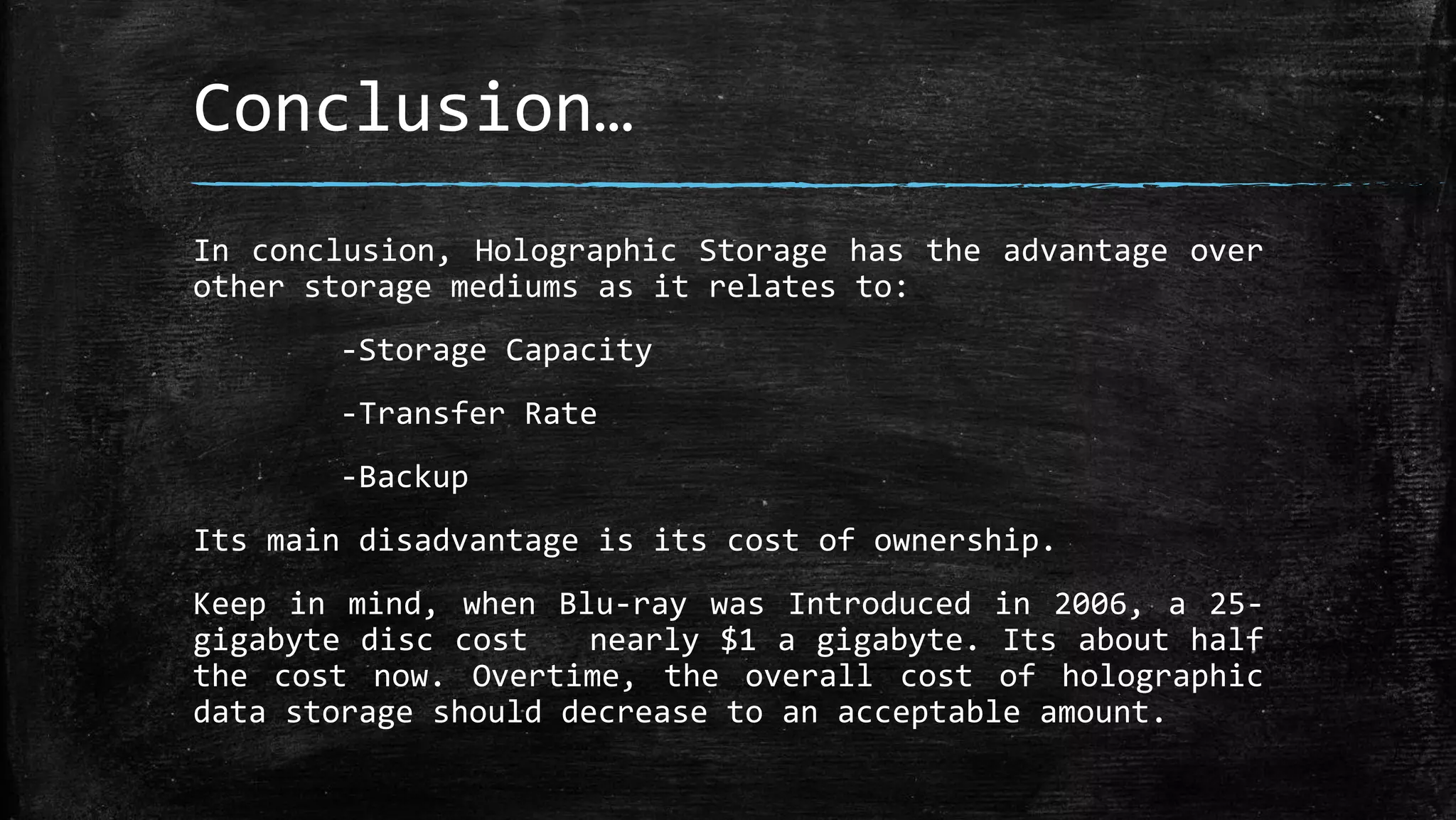 Conclusion…
In conclusion, Holographic Storage has the advantage over
other storage mediums as it relates to:
-Storage Capacity
-Transfer Rate
-Backup
Its main disadvantage is its cost of ownership.
Keep in mind, when Blu-ray was Introduced in 2006, a 25-
gigabyte disc cost nearly $1 a gigabyte. Its about half
the cost now. Overtime, the overall cost of holographic
data storage should decrease to an acceptable amount.
 