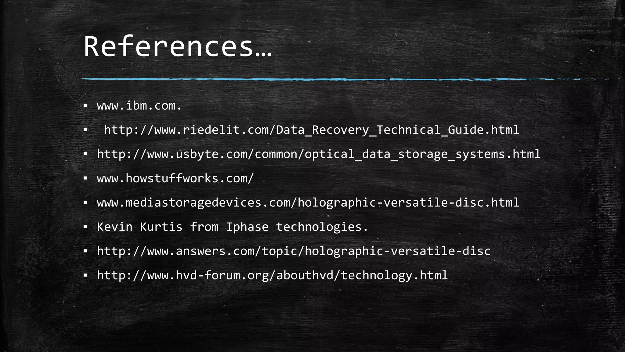 References…
▪ www.ibm.com.
▪ http://www.riedelit.com/Data_Recovery_Technical_Guide.html
▪ http://www.usbyte.com/common/optical_data_storage_systems.html
▪ www.howstuffworks.com/
▪ www.mediastoragedevices.com/holographic-versatile-disc.html
▪ Kevin Kurtis from Iphase technologies.
▪ http://www.answers.com/topic/holographic-versatile-disc
▪ http://www.hvd-forum.org/abouthvd/technology.html
 