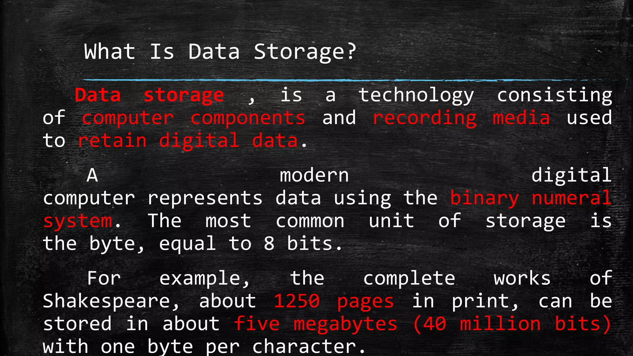 What Is Data Storage?
Data storage , is a technology consisting
of computer components and recording media used
to retain digital data.
A modern digital
computer represents data using the binary numeral
system. The most common unit of storage is
the byte, equal to 8 bits.
For example, the complete works of
Shakespeare, about 1250 pages in print, can be
stored in about five megabytes (40 million bits)
with one byte per character.
 