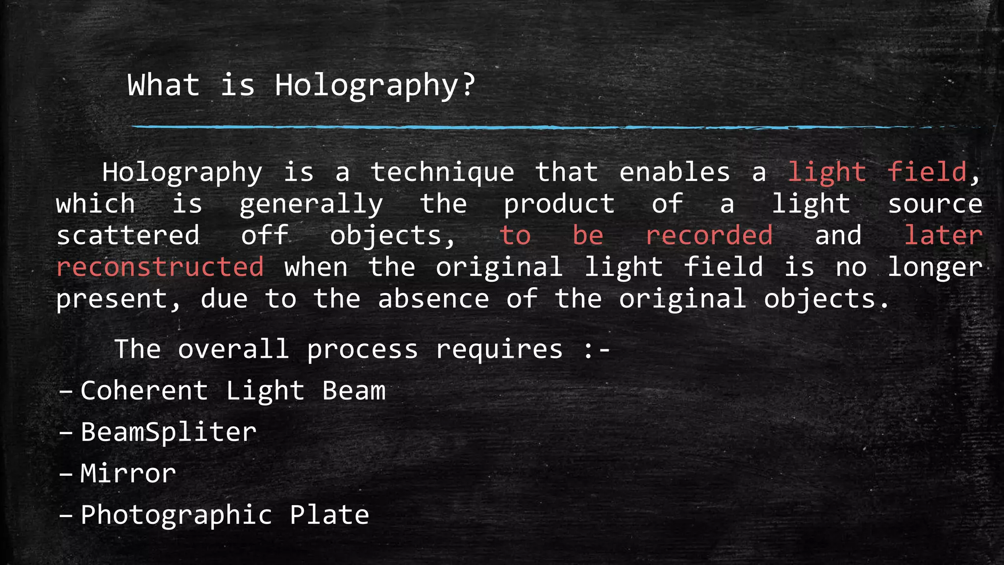 What is Holography?
Holography is a technique that enables a light field,
which is generally the product of a light source
scattered off objects, to be recorded and later
reconstructed when the original light field is no longer
present, due to the absence of the original objects.
The overall process requires :-
– Coherent Light Beam
– BeamSpliter
– Mirror
– Photographic Plate
 