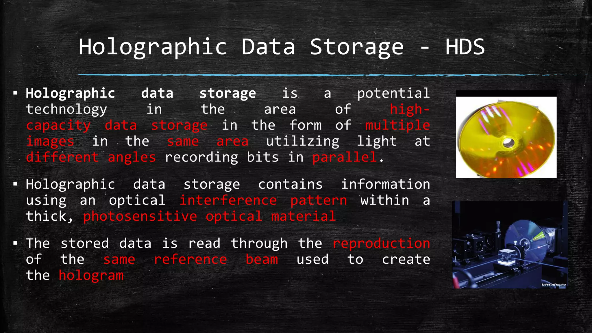 Holographic Data Storage - HDS
▪ Holographic data storage is a potential
technology in the area of high-
capacity data storage in the form of multiple
images in the same area utilizing light at
different angles recording bits in parallel.
▪ Holographic data storage contains information
using an optical interference pattern within a
thick, photosensitive optical material
▪ The stored data is read through the reproduction
of the same reference beam used to create
the hologram
 