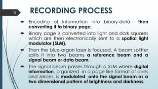 RECORDING PROCESS
 Encoding of information into binary-data then
converting it to binary page.
 Binary page is converted into light and dark squares
which are then electronically sent to a spatial light
modulator (SLM).
 Then the blue-argon laser is focused. A beam splitter
splits it into two beams a reference beam and a
signal beam or data beam.
 The signal beam passes through a SLM where digital
information, organized in a page like format of ones
and zeroes, is modulated onto the signal beam as a
two dimensional pattern of brightness and darkness.
10
 