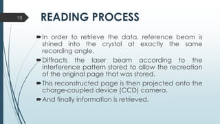 READING PROCESS
In order to retrieve the data, reference beam is
shined into the crystal at exactly the same
recording angle.
Diffracts the laser beam according to the
interference pattern stored to allow the recreation
of the original page that was stored.
This reconstructed page is then projected onto the
charge-coupled device (CCD) camera.
And finally information is retrieved.
13
 