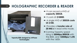 HOLOGRAPHIC RECORDER & READER15
 It can record a HVD of
capacity 300GB.
 It costs US $18000.
 A single HVD of 300GB costs
US $180.
 Provides a transfer rate of
20 MB/s in read write mode.
Coming Tapestry speed
rising to 80MBps/800GB with
the 800r, and 120MBps/1.6TB
with the 1600r.
Tapestry300r desiged by InPhase
Tschnologies
 