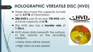 HOLOGRAPHIC VERSATILE DISC (HVD)
 These discs have the capacity to hold
up to 3.9 TB of information.
 200 DVD’s can fit on one 1TB HVD with
a future capacity of 6 TB.
 The HVD also has a transfer rate of
1 Gb/s.
 HVD stores data beneath the surface,
in the volume of the recording
medium.
More data will be stored.
High data access speed.
16
 