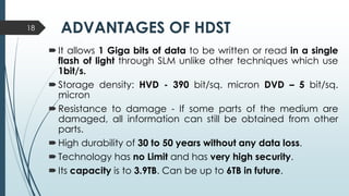 ADVANTAGES OF HDST
It allows 1 Giga bits of data to be written or read in a single
flash of light through SLM unlike other techniques which use
1bit/s.
Storage density: HVD - 390 bit/sq. micron DVD – 5 bit/sq.
micron
Resistance to damage - If some parts of the medium are
damaged, all information can still be obtained from other
parts.
High durability of 30 to 50 years without any data loss.
Technology has no Limit and has very high security.
Its capacity is to 3.9TB. Can be up to 6TB in future.
18
 