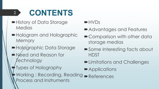 CONTENTS
History of Data Storage
Medias
Hologram and Holographic
Memory
Holographic Data Storage
Need and Reason for
Technology
Types of Holography
Working : Recording, Reading
Process and Instruments
HVDs
Advantages and Features
Comparison with other data
storage medias
Some Interesting facts about
HDST
Limitations and Challenges
Applications
References
2
 