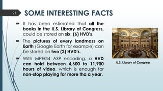 SOME INTERESTING FACTS
 It has been estimated that all the
books in the U.S. Library of Congress,
could be stored on six (6) HVD's.
 The pictures of every landmass on
Earth (Google Earth for example) can
be stored on two (2) HVD's.
 With MPEG4 ASP encoding, a HVD
can hold between 4,600 to 11,900
hours of video, which is enough for
non-stop playing for more tha a year.
21
U.S. Library of Congress
 