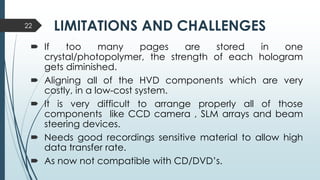 LIMITATIONS AND CHALLENGES
 If too many pages are stored in one
crystal/photopolymer, the strength of each hologram
gets diminished.
 Aligning all of the HVD components which are very
costly, in a low-cost system.
 It is very difficult to arrange properly all of those
components like CCD camera , SLM arrays and beam
steering devices.
 Needs good recordings sensitive material to allow high
data transfer rate.
 As now not compatible with CD/DVD’s.
22
 