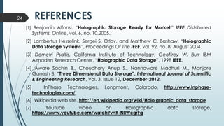 REFERENCES
[1] Benjamin Alfonsi, “Holographic Storage Ready for Market," IEEE Distributed
Systems Online, vol. 6, no. 10,2005.
[2] Lambertus Hesselink, Sergei S. Orlov, and Matthew C. Bashaw, “Holographic
Data Storage Systems”, Proceedings Of The IEEE, vol. 92, no. 8, August 2004.
[3] Demetri Psaltis, California Institute of Technology, Geoffrey W. Burr IBM
Almaden Research Center, “Holographic Data Storage”, 1998 IEEE.
[4] Aware Sachin B., Choudhary Anup S., Nannaware Madhuri M., Manjare
Ganesh B. “Three Dimensional Data Storage”, International Journal of Scientific
& Engineering Research, Vol. 3, Issue 12, December-2012.
[5] InPhase Technologies, Longmont, Colorado, http://www.inphase-
technologies.com/
[6] Wikipedia web site, http://en.wikipedia.org/wiki/Holo graphic_data_storage
[7] Youtube video on Holographic data storage,
https://www.youtube.com/watch?v=R-NllWcgrFg
24
 