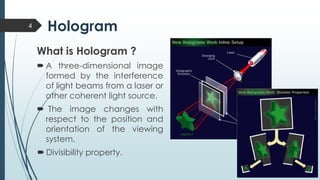 Hologram
What is Hologram ?
 A three-dimensional image
formed by the interference
of light beams from a laser or
other coherent light source.
 The image changes with
respect to the position and
orientation of the viewing
system.
 Divisibility property.
4
 