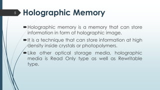 Holographic Memory5
Holographic memory is a memory that can store
information in form of holographic image.
It is a technique that can store information at high
density inside crystals or photopolymers.
Like other optical storage media, holographic
media is Read Only type as well as Rewritable
type.
 